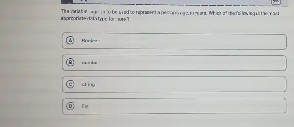 The variable age is to be used to represent a person's age , in years. Which of the following is the most
appropriate data type for age?
square  A
B number
C string
D list