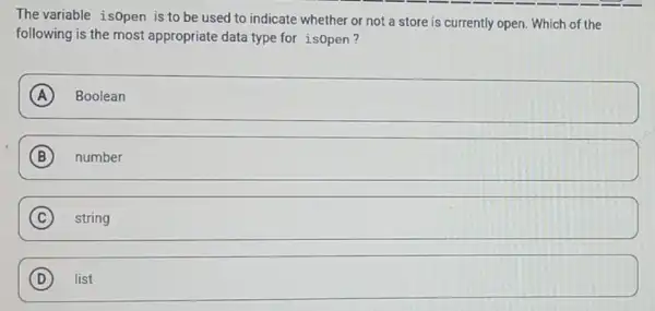 The variable is0pen is to be used to indicate whether or not a store is currently open. Which of the
following is the most appropriate data type for isopen?
A Boolean
B number
(C) string C
D square