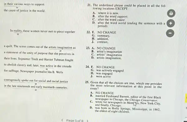 in their various ways to support
the cause of justice in the world.
In reality, these women never met to piece together
13
a quilt. The scene comes out of the artists imagination as
a statement of the unity of purpose that she perceives in
their lives. Sojourner Truth and Harriet Tubman fought
to abolish slavery and later, was active in the crusade
for suffrage. Newspaper journalist Ida B. Wells
courageously spoke out for social and racial justice
in the late nineteenth and early twentieth centuries.
11. The underlined phrase could be placed in all the fol-
lowing locations EXCEPT.
A. where it is now.
B. after the word support
C. after the word cause.
D. after the word world (ending the sentence with a
period).
22. F. NOCHANGE
G. summary.
H. addition.
J. contrast,
23. A. NOCHANGE
B. artist's imagination
C. artists' imagination
D. artists imagination.
24. F. NO CHANGE
G. was actively engaged
II. was engaged
J. were active
25. Given that all the choices are true, which one provides
the most relevant information at this point in the
essay?
A. NO CHANGE
B. narried Ferdinand Barnett, editor of the first Black
newspaper in Chicago,the Chicapo Cournator.
and finally.Chicago.
C. wrote for ocuspapers in Mem/this, New York City.
D. Marborsia Holly Springs. Mississippi in 1862.
the eldest of eight children.