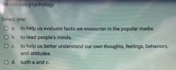 Ve can use psychology:
Select one:
a. to help us evaluate facts we encounter in the popular media.
b. to read people's minds.
C. to help us better understand our own thoughts, feelings , behaviors,
and attitudes.
d. both a and C.