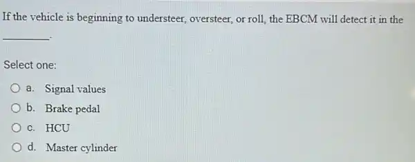 If the vehicle is beginning to understeer,oversteer, or roll, the EBCM will detect it in the
__
Select one:
a. Signal values
b. Brake pedal
c. HCU
d. Master cylinder