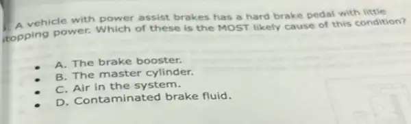 vehicle with power assist brakes has a hard brake pedal with
topping power.Which of these is the MOST likely cause of this condition?
A. The brake booster.
B. The master cylinder.
C. Air in the system.
D. Contaminated brake fluid.