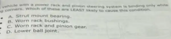 vehicle with a power rack and pinion steering system is binding only while
g comers. Which or these are LEAST likely to cause this condition.
A. Strut mount bearing.
B. Worn rack bushings.
C. Worn rack and pinion gear.
D. Lower ball joint.