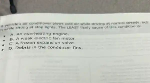 A vehicle's alf conditioner blows cold air while driving at normal speeds, but
n while sitting at stop lights. The LEAST likely cause of this condition is:
A. An overheating engine.
B. A weak electric fan motor.
C. A frozen expansion valve.
D. Debris in the condenser fins.