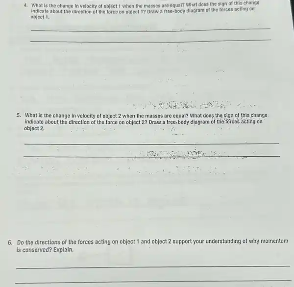 in velocity of object 1 when the masses are equal? What does the sign of this change
Indicate about the direction of the force on object 1? Draw a free -body diagram of the forces acting on
object 1.
__
5. What is the change in velocity of object 2 when the masses are equal? What does the sign of this change
indicate about the direction of the force on object 2? Draw a free-body diagram of the forces acting on
object 2.
__
6. Do the directions of the forces acting on object 1 and object 2 support your understanding of why momentum
is conserved? Explain.
__