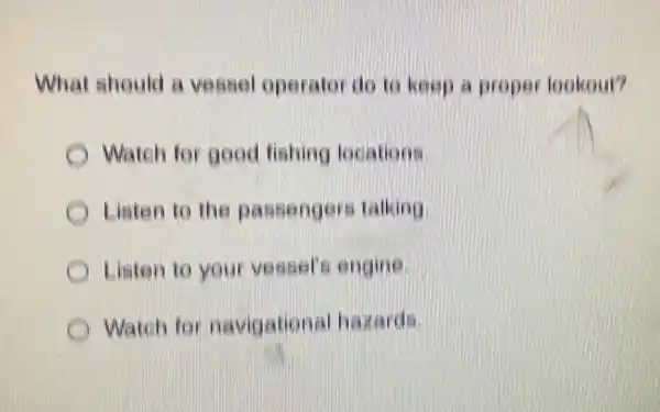 What should a vessel operator do to keep a proper lookout?
Watch for good fishing locations
Listen to the passengers talking
Listen to your vessel's engine
Watch for navigational hazards