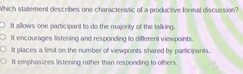 Vhich statement describes one characteristic of a productive formal discussion?
It allows one participant to do the majority of the talking.
It encourages listening and responding to different viewpoints.
It places a limit on the number of viewpoints shared by participants.
It emphasizes listening rather than responding to others.