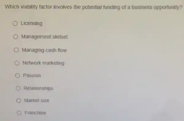 Which viability factor involves the potential funding of a business opportunity?
Licensing
Management skillset
Managing cash flow
Network marketing
Passion
Relationships
Market size
Franchise