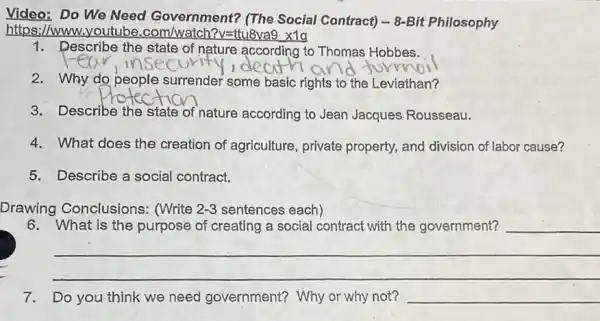 Video: Do We Need Government? (The Social Contract) - 8-Bit Philosophy
https://www.youtube .com/watch?v=ttu8va9 x1g
1. Describe the state of nature according to Thomas Hobbes.
2. Why do people surrender some basic rights to the Leviathan?
3. Describe the state of nature according to Jean Jacques Rousseau.
4. What does the creation of agriculture, private property, and division of labor cause?
5. Describe a social contract.
Drawing Conclusions:(Write 2-3 sentences each)
6. What is the purpose of creating a social contract with the government? __
__
7. Do you think we need government?Why or why not? __