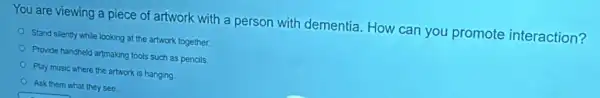 You are viewing a piece of artwork with a person with dementia. How can you promote interaction?
Stand silently while looking at the artwork together.
Provide handheld artmaking tools such as pencils.
Play music where the artwork is hanging.
Ask them what they see