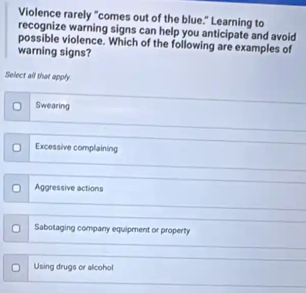 Violence rarely "comes out of the blue "Learning to
recognize warning signs can help you anticipate and avoid
possible violence. Which of the following are examples of
warning signs?
Select all that apply.
Swearing
Excessive complaining
Aggressive actions
Sabotaging company equipment or property
Using drugs or alcohol