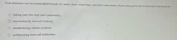 Viral diseases can be transmitted through air, water,food, insect bites, and direct skin contact.
Once a virus gains entry to the body, it reproduces by -
taking over the host cell's machinery.
deactivating the host cell's defense
metabolizing cellular proteins.
synthesizing host cell antibodies