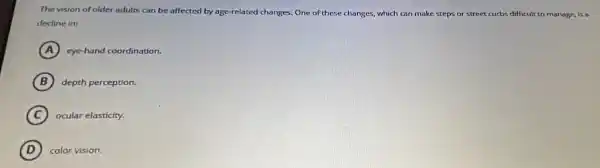 The vision of older adults can be affected by age-related changes. One of these changes, which can make steps or street curbs difficult to manage, is a
decline in:
A cye-hand coordination.
B depth perception.
C ocular elasticity.
D color vision.