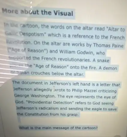 More about the Visual
In the cartoon, the words on the altar read "Altar to
Gallic Despotism" which is a reference to the French
Revolution. On the altar are works by Thomas Paine
("Age of Reason") and William Godwin, who
supported the French revolutionaries. A snake
 the "Age of Reason" onto the fire A demon
besaran crouches below the altar.
The document in Jefferson's left hand is a letter that
Jefferson allegedly wrote to Philip Mazzei criticizing
George Washington. The eye represents the eye of
God. "Providential Detection refers to God seeing
Jefferson's radicalism and sending the eagle to save
the Constitution from his grasp.
What is the main message of the cartoon?