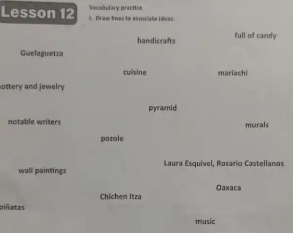 Vocabulary practice
L esson 12
J. Draw lines to associate ideas.
handicrafts
full of candy
Guelaguetza
cuisine
mariachi
ottery and jewelry
pyramid
notable writers
murals
pozole
wall paintings
Laura Esquivel, Rosario Castellanos
Oaxaca
Chichen Itza
piñatas
music