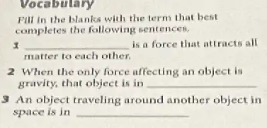 Vocabulary
Pill in the blanks with the term that best
completes the following sentences.
__ is a force that attracts all
matter to each other.
2 When the only force affecting an object is
gravity, that object is in __
3 An object traveling around another object in
space is in __