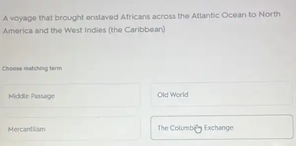 A voyage that brought enslaved Africans across the Atlantic Ocean to North
America and the West Indies (the Caribbean)
Choose matching term
Middle Passage
Old World
Mercantilism
The Columbility Exchange