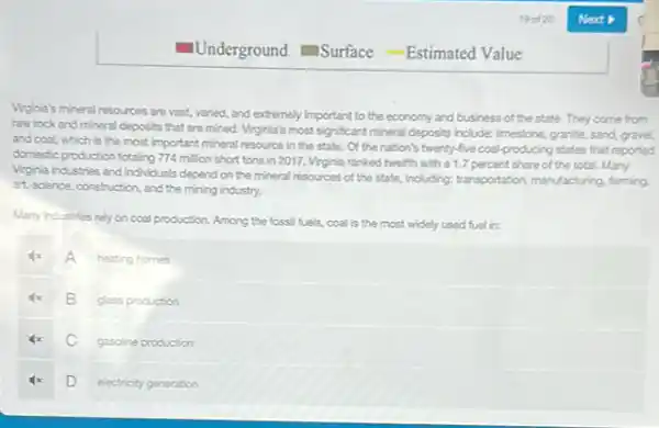 Vrginia's mineral resources are vast, varied, and extremely important to the economy and business of the state. They come from
raw rock and mineral deposits that are mined Virginia's most significant mineral deposits include: Imestone, granite sand, gravel,
and coal, which is the most important mineral resource in the state.Of the nation's twenty-five coal-producing states that reported
domestic production totaling 774 million short tons in 2017, Vrginia ranked twelfth with a 1.7 percent share of the total.Many
Virginia industries and individuals depend on the mineral resources of the state.including; transportation, manufacturing farming.
art, science, construction, and the mining industry.
Many industries rely on coal production. Among the fossil fuels, coal is the most widely used fuel in:
A in
heating homes
B
glass production
C
gasoline production
D
electricity generation