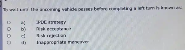 To wait until the oncoming vehicle passes before completing a left turn is known as:
a)
IPDE strategy
b)
Risk acceptance
c)
Risk rejection
d)
Inappropriate maneuver