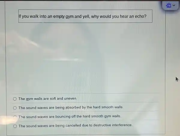 If you walk into an empty gym and yell,why would you hear an echo?
The gym walls are soft and uneven.
The sound waves are being absorbed by the hard smooth walls.
The sound waves are bouncing off the hard smooth gym walls.
The sound waves are being cancelled due to destructive interference.