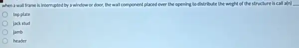 when a wall frame is interrupted by a window or door, the wall component placed over the opening to distribute the weght of the structure is call a(n)underline ( )
top plate
jack stud
jamb
header