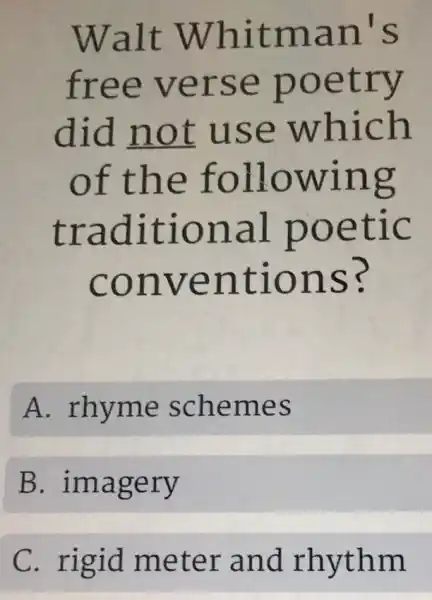 Walt Whitman's
free verse poetry
did not use which
of the following
traditional poetic
conventions?
A. rhyme schemes
B . imagery
C. rigid meter and rhythm