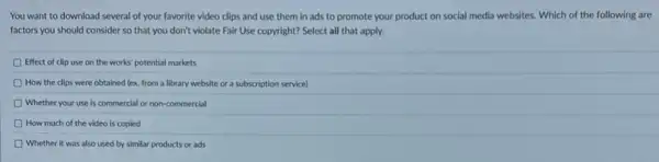 You want to download several of your favorite video clips and use them in ads to promote your product on social media websites. Which of the following are
factors you should consider so that you don't violate Fair Use copyright?Select all that apply.
Effect of clip use on the works' potential markets
D How the clips were obtained (ex. from a library website or a subscription service)
Whether your use is commercial or non-commercial
How much of the video is copied
D Whether it was also used by similar products or ads