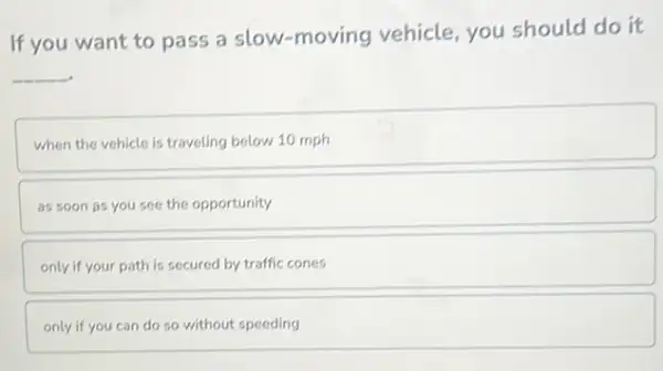 If you want to pass a slow-moving vehicle, you should do it
__
when the vehicle is traveling below 10 mph
as soon as you see the opportunity
only if your path is secured by traffic cones
only if you can do so without speeding