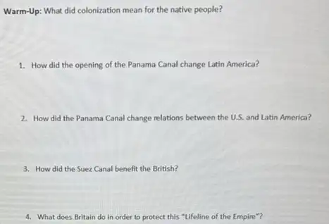 Warm-Up: What did colonization mean for the native people?
1. How did the opening of the Panama Canal change Latin America?
2. How did the Panama Canal change relations between the U.S. and Latin America?
3. How did the Suez Canal benefit the British?
4. What does Britain do in order to protect this "Lifeline of the Empire"?