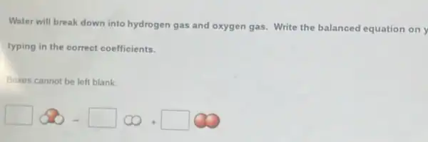 Water will break down into hydrogen gas and oxygen gas. Write the balanced equation on y
typing in the correct coefficients.
Boxes cannot be left blank
square infty -square infty +square infty