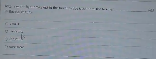 After a water fight broke out in the fourth-grade classroom the teacher
__ (e)d
all the squirt guns.
default
confiscate
constitutes
concurrent