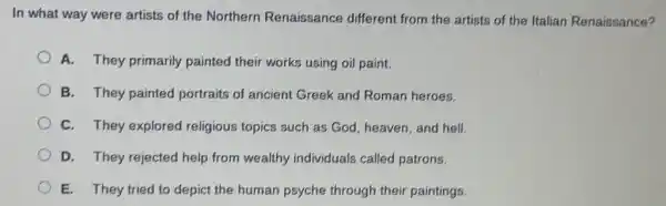 In what way were artists of the Northern Renaissance different from the artists of the Italian Renaissance?
A. They primarily painted their works using oil paint.
B. They painted portraits of ancient Greek and Roman heroes.
C. They explored religious topics such as God, heaven, and hell.
D. They rejected help from wealthy individuals called patrons.
E. They tried to depict the human psyche through their paintings.