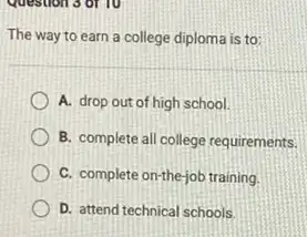 The way to earn a college diploma is to:
A. drop out of high school.
B. complete all college requirements.
C. complete on-the-job training.
D. attend technical schools