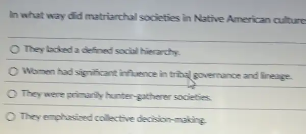 In what way did matriarchal societies in Native American culture
They lacked a defined social hierarchy.
Women had significant influence in tribal governance and lineage.
They were primarily hunter-gatherer societies
They emphasized collective decision-making