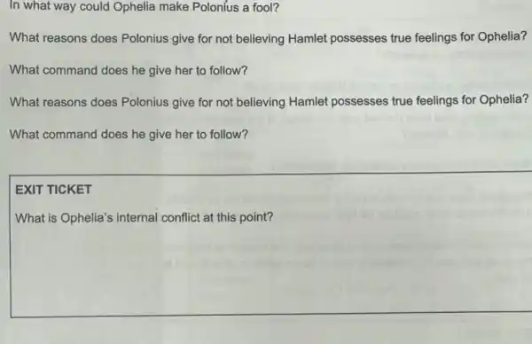 In what way could Ophelia make Polonius a fool?
What reasons does Polonius give for not believing Hamlet possesses true feelings for Ophelia?
What command does he give her to follow?
What reasons does Polonius give for not believing Hamlet possesses true feelings for Ophelia?
What command does he give her to follow?
EXIT TICKET
What is Ophelia's internal conflict at this point?