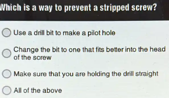 Which is a way to prevent a stripped screw?
Use a drill bit to make a pilot hole
Change the bit to one that fits better into the head
of the screw
Make sure that you are holding the drill straight
All of the above