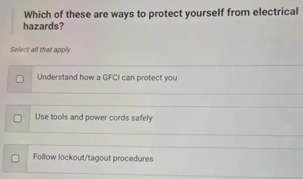 Which of these are ways to protect yourself from electrical
hazards?
Select all that apply.
Understand how a GFC can protect you
Use tools and power cords safely
Follow lockout/tagout procedures