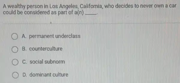 A wealthy person in Los Angeles, California who decides to never own a car
could be considered as part of a(n) __
A. permanent underclass
B. counterculture
C. social subnorm
D. dominant culture