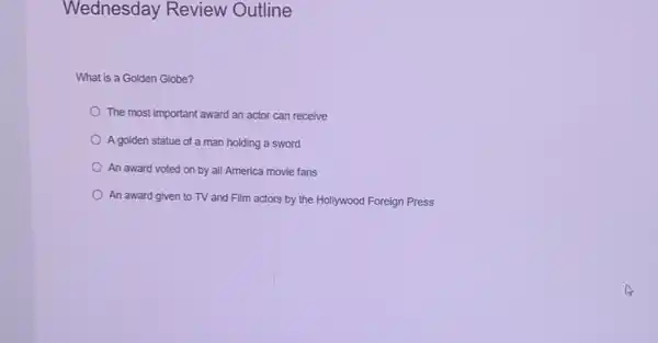 Wednesday Review Outline
What is a Golden Globe?
The most important award an actor can receive
A golden statue of a man holding a sword
An award voted on by all America movie fans
An award given to TV and Film actors by the Hollywood Foreign Press