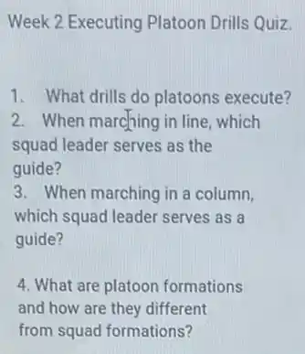 Week 2 Executing Platoon Drills Quiz.
1. What drills do platoons execute?
2. When marching in line , which
squad leader serves as the
guide?
3. When marching in a column,
which squad leader serves as a
guide?
4. What are platoon formations
and how are they different
from squad formations?