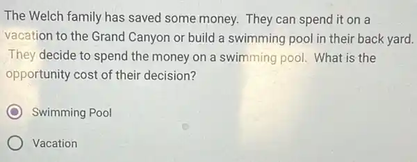 The Welch family has saved some money.They can spend it on a
vacation to the Grand Canyon or build a swimming pool in their back yard.
They decide to spend the money on a swimming pool. What is the
opportunity cost of their decision?
C Swimming Pool
Vacation