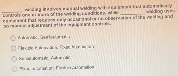 __
welding involves manual welding with equipment that automatically
controls one or more of the welding conditions	__ welding uses
equipment that requires only occasional or no observation of the welding and
no manual adjustmen s only occasional controls.
Automatic, Semiautomatic
Flexible Automation, Fixed Automation
Semiautomatic, Automatic
Fixed automation, Flexible Automation