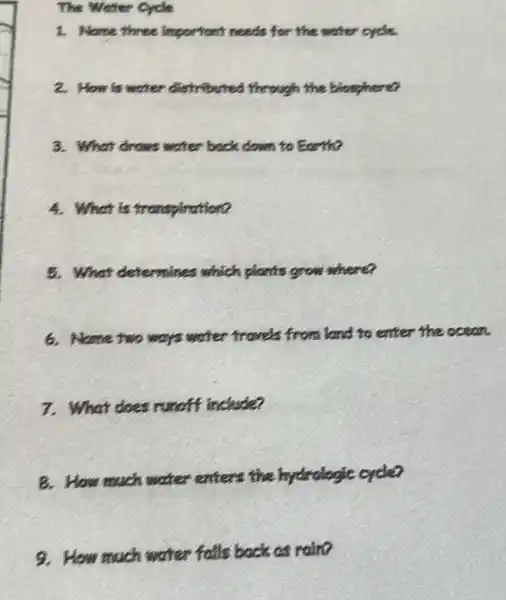 The Weter Cycle
1. Name three important reads for the water eye
2. How is writer distribution through the bioghere?
3. What drows water back down to Earth?
4. What is transpiration?
5. What deternines which plants grow where?
6. Name two ways water travels from land to enter the ocean.
7. What does runniff include?
B. How much water eaters the hydrologic order
9. How much water falls back as raino