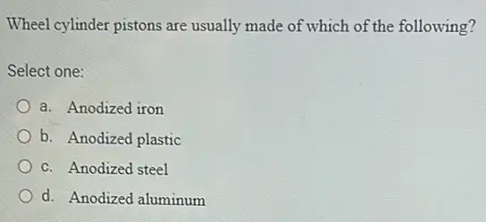 Wheel cylinder pistons are usually made of which of the following?
Select one:
a. Anodized iron
b. Anodized plastic
C. Anodized steel
d. Anodized aluminum