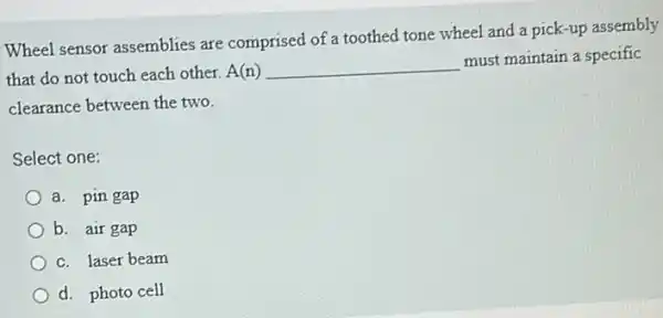 Wheel sensor assemblies are comprised of a toothed tone wheel and a pick-up assembly
that do not touch each other. A(n) __
must maintain a specific
clearance between the two.
Select one:
a. pin gap
b. air gap
c. laser beam
d. photo cell