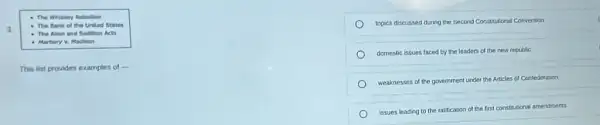 - The Whiskiny Rabelion
3
- The Bank of the United States
- The Alien and Sedition Acts
- Marbury v Madinon
This list provides examples of
__
topics discussed during the Second Constitutional Convention
domestic issues faced by the leaders of the new republic
weaknesses of the government under the Articles of Confederation
issues leading to the ratification of the first constitutional amendments