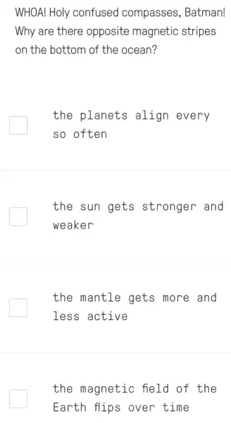 WHOA! Holy confused compasses , Batman!
Why are there opposite magnetic stripes
on the bottom of the ocean?
the planets align every
so often
the sun gets stronger and
weaker
the mantle gets more and
less active
the magnetic : field of the
Earth flips over time