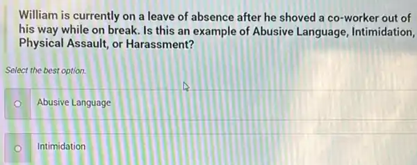 William is currently on a leave of absence after he shoved a co-worker out of
his way while on break Is this an example of Abusive Language Intimidation,
Physical Assault, or Harassment?
Select the best option.
Abusive Language O
Intimidation