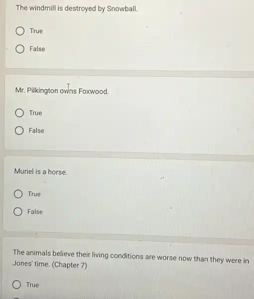 The windmill is destroyed by Snowball.
True
False
Mr. Pilkington ovans Foxwood.
True
False
Muriel is a horse.
True
False
The animals believe their living conditions are worse now than they were in
Jones' time. (Chapter 7)
True