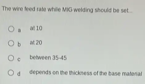 The wire feed rate while MIG welding should be set... __
a
at 10
b at 20
c between 35-45
d depends on the thickness of the base material